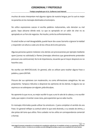 CEREMONIAL Y PROTOCOLO
Trabajo compilado por el Lic. Guillermo José Pedrotti

muchos de estos interpretan mal algunos signos de nuestra lengua, por lo cual es mejor
no ponerlos en los mensajes destinados al extranjero.

No utilice expresiones soeces ni escriba palabras malsonantes, solo denotan su mal
gusto. Sepa ubicarse dónde está. Lo que es apropiado en un salón de chat no es
apropiado en un foro de negocios. No insulte y evite los enfrentamientos.

Si usted recibe un mail desagradable, puede hacer dos cosas: borrarlo o ignorar la maldad
y responder con altura a cada uno de las críticas de la otra persona.

Algunas personas quieren molestar a los demás con provocaciones por ejemplo mediante
spam (correo no solicitado) o flames (mensajes ofensivos que generalmente pretenden
provocar una controversia). No le de importancia, recuerde que el mayor desprecio es no
hacerles caso.

No escriba con MAYÚSCULAS. En general, sólo se utilizan para resaltar alguna frase o
palabra, y para GRITAR.

Procure dar sus opiniones con moderación, no como afirmaciones categóricas. No sea
prepotente. Tampoco ridiculice o desprecie las opiniones de los demás. Si alguna vez se
equivoca o se sobrepasa con alguien, pida disculpas.

No aparente lo que no es, es mejor escribir lo que a uno le sale de la cabeza, o no escribir
nada, que copiar o inventar cosas raras, para aparentar que se sabe mucho.

En mensajes informales puede utilizar los emoticons :-) para completar el sentido de una
frase. En general reflejan su actitud sobre lo que está diciendo, o su estado de ánimo, y
dan pistas del tono que utiliza. Pero cuidado: no los utilice en correspondencia comercial
o formal.

Pág.5 56
6
Aviso legal: El presente compendio es el resultado de la compilación realizada por el compilador en basé a su experiencia, formación
profesional y criterio. La misma no se considera una obra bibliográfica propia, ya que es una recopilación de varias fuentes.

 