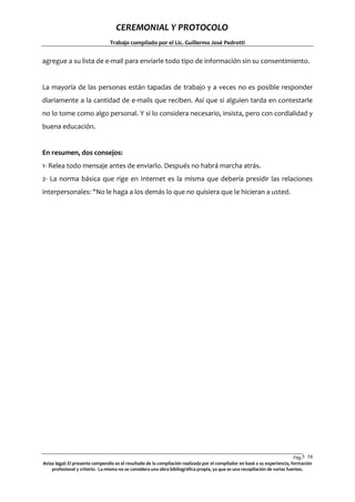 CEREMONIAL Y PROTOCOLO
Trabajo compilado por el Lic. Guillermo José Pedrotti

agregue a su lista de e-mail para enviarle todo tipo de información sin su consentimiento.

La mayoría de las personas están tapadas de trabajo y a veces no es posible responder
diariamente a la cantidad de e-mails que reciben. Así que si alguien tarda en contestarle
no lo tome como algo personal. Y si lo considera necesario, insista, pero con cordialidad y
buena educación.

En resumen, dos consejos:
1- Relea todo mensaje antes de enviarlo. Después no habrá marcha atrás.
2- La norma básica que rige en Internet es la misma que debería presidir las relaciones
interpersonales: "No le haga a los demás lo que no quisiera que le hicieran a usted.

Pág.5 58
8
Aviso legal: El presente compendio es el resultado de la compilación realizada por el compilador en basé a su experiencia, formación
profesional y criterio. La misma no se considera una obra bibliográfica propia, ya que es una recopilación de varias fuentes.

 