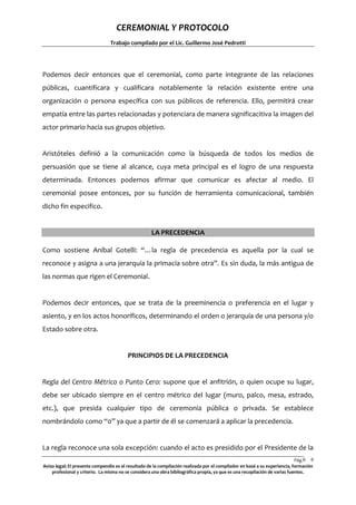 CEREMONIAL Y PROTOCOLO
Trabajo compilado por el Lic. Guillermo José Pedrotti

Podemos decir entonces que el ceremonial, como parte integrante de las relaciones
públicas, cuantificara y cualificara notablemente la relación existente entre una
organización o persona específica con sus públicos de referencia. Ello, permitirá crear
empatía entre las partes relacionadas y potenciara de manera significacitiva la imagen del
actor primario hacia sus grupos objetivo.

Aristóteles definió a la comunicación como la búsqueda de todos los medios de
persuasión que se tiene al alcance, cuya meta principal es el logro de una respuesta
determinada. Entonces podemos afirmar que comunicar es afectar al medio. El
ceremonial posee entonces, por su función de herramienta comunicacional, también
dicho fin especifico.

LA PRECEDENCIA
Como sostiene Aníbal Gotelli: “…la regla de precedencia es aquella por la cual se
reconoce y asigna a una jerarquía la primacía sobre otra”. Es sin duda, la más antigua de
las normas que rigen el Ceremonial.

Podemos decir entonces, que se trata de la preeminencia o preferencia en el lugar y
asiento, y en los actos honoríficos, determinando el orden o jerarquía de una persona y/o
Estado sobre otra.

PRINCIPIOS DE LA PRECEDENCIA

Regla del Centro Métrico o Punto Cero: supone que el anfitrión, o quien ocupe su lugar,
debe ser ubicado siempre en el centro métrico del lugar (muro, palco, mesa, estrado,
etc.), que presida cualquier tipo de ceremonia pública o privada. Se establece
nombrándolo como “0” ya que a partir de él se comenzará a aplicar la precedencia.

La regla reconoce una sola excepción: cuando el acto es presidido por el Presidente de la
Pág.6 6
Aviso legal: El presente compendio es el resultado de la compilación realizada por el compilador en basé a su experiencia, formación
profesional y criterio. La misma no se considera una obra bibliográfica propia, ya que es una recopilación de varias fuentes.

 