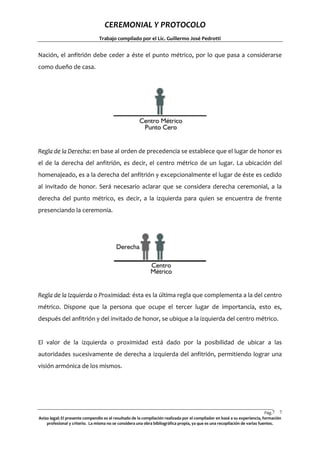 CEREMONIAL Y PROTOCOLO
Trabajo compilado por el Lic. Guillermo José Pedrotti

Nación, el anfitrión debe ceder a éste el punto métrico, por lo que pasa a considerarse
como dueño de casa.

Regla de la Derecha: en base al orden de precedencia se establece que el lugar de honor es
el de la derecha del anfitrión, es decir, el centro métrico de un lugar. La ubicación del
homenajeado, es a la derecha del anfitrión y excepcionalmente el lugar de éste es cedido
al invitado de honor. Será necesario aclarar que se considera derecha ceremonial, a la
derecha del punto métrico, es decir, a la izquierda para quien se encuentra de frente
presenciando la ceremonia.

Regla de la Izquierda o Proximidad: ésta es la última regla que complementa a la del centro
métrico. Dispone que la persona que ocupe el tercer lugar de importancia, esto es,
después del anfitrión y del invitado de honor, se ubique a la izquierda del centro métrico.

El valor de la izquierda o proximidad está dado por la posibilidad de ubicar a las
autoridades sucesivamente de derecha a izquierda del anfitrión, permitiendo lograr una
visión armónica de los mismos.

Pág.7 7
Aviso legal: El presente compendio es el resultado de la compilación realizada por el compilador en basé a su experiencia, formación
profesional y criterio. La misma no se considera una obra bibliográfica propia, ya que es una recopilación de varias fuentes.

 