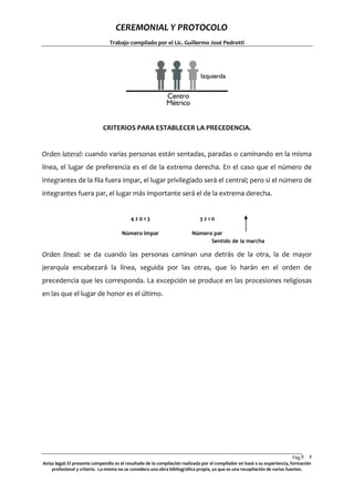 CEREMONIAL Y PROTOCOLO
Trabajo compilado por el Lic. Guillermo José Pedrotti

CRITERIOS PARA ESTABLECER LA PRECEDENCIA.

Orden lateral: cuando varias personas están sentadas, paradas o caminando en la misma
línea, el lugar de preferencia es el de la extrema derecha. En el caso que el número de
integrantes de la fila fuera impar, el lugar privilegiado será el central; pero si el número de
integrantes fuera par, el lugar más importante será el de la extrema derecha.

42013

3210

Número impar

Número par
Sentido de la marcha

Orden lineal: se da cuando las personas caminan una detrás de la otra, la de mayor
jerarquía encabezará la línea, seguida por las otras, que lo harán en el orden de
precedencia que les corresponda. La excepción se produce en las procesiones religiosas
en las que el lugar de honor es el último.

Pág.8 8
Aviso legal: El presente compendio es el resultado de la compilación realizada por el compilador en basé a su experiencia, formación
profesional y criterio. La misma no se considera una obra bibliográfica propia, ya que es una recopilación de varias fuentes.

 