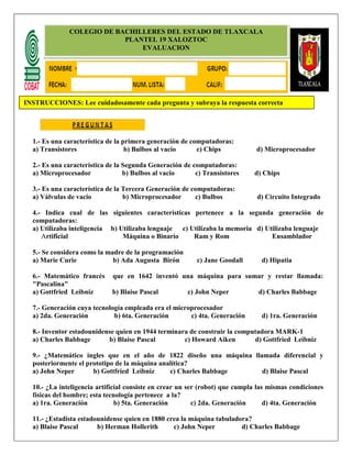 1.- Es una característica de la primera generación de computadoras: 
a) Transistores b) Bulbos al vacio c) Chips d) Microprocesador 
2.- Es una característica de la Segunda Generación de computadoras: 
a) Microprocesador b) Bulbos al vacio c) Transistores d) Chips 
3.- Es una característica de la Tercera Generación de computadoras: 
a) Válvulas de vacio b) Microprocesador c) Bulbos d) Circuito Integrado 
4.- Indica cual de las siguientes características pertenece a la segunda generación de computadoras: 
a) Utilizaba inteligencia b) Utilizaba lenguaje c) Utilizaba la memoria d) Utilizaba lenguaje 
Artificial Máquina o Binario Ram y Rom Ensamblador 
5.- Se considera como la madre de la programación 
a) Marie Curie b) Ada Augusta Birón c) Jane Goodall d) Hipatia 
6.- Matemático francés que en 1642 inventó una máquina para sumar y restar llamada: "Pascalina" 
a) Gottfried Leibniz b) Blaise Pascal c) John Neper d) Charles Babbage 
7.- Generación cuya tecnología empleada era el microprocesador 
a) 2da. Generación b) 6ta. Generación c) 4ta. Generación d) 1ra. Generación 
8.- Inventor estadounidense quien en 1944 terminara de construir la computadora MARK-1 
a) Charles Babbage b) Blaise Pascal c) Howard Aiken d) Gottfried Leibniz 
9.- ¿Matemático ingles que en el año de 1822 diseño una máquina llamada diferencial y posteriormente el prototipo de la máquina analítica? 
a) John Neper b) Gottfried Leibniz c) Charles Babbage d) Blaise Pascal 
10.- ¿La inteligencia artificial consiste en crear un ser (robot) que cumpla las mismas condiciones físicas del hombre; esta tecnología pertenece a la? 
a) 1ra. Generación b) 5ta. Generación c) 2da. Generación d) 4ta. Generación 
11.- ¿Estadista estadounidense quien en 1880 crea la máquina tabuladora? 
a) Blaise Pascal b) Herman Hollerith c) John Neper d) Charles Babbage 
COLEGIO DE BACHILLERES DEL ESTADO DE TLAXCALA 
PLANTEL 19 XALOZTOC 
EVALUACION 
INSTRUCCIONES: Lee cuidadosamente cada pregunta y subraya la respuesta correcta 
:  