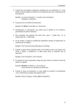 Gramática


•   Cuando hay dos palabras compuestas separadas por una conjunción, el – evita
    repetir la misma palabra (la última de la compuesta) que está a continuación de
    la conjunción.

    Ejemplo: vor-und zurückspulen = vorspulen und zurückspulen
             (Adelantar y rebobinar).

•   Los posesivos se escriben con mayúscula.

    Ejemplo: Bei Ihrem Urlaub (por sus vacaciones).

•   Normalmente, la terminación -ung indica que la palabra es un sustantivo,
    generalmente de género femenino.

•   Para responder una pregunta del estilo Was sagen…? (¿Qué dice…?), se
    empieza por dass > (Dice) que...

•   En las recetas, se indica la cantidad del ingrediente siempre sin preposición, al
    contrario que en español.

    Ejemplo: 20 g Tomatenketchup (20 gramos de ketchup).

•   Cuando se quiere hacer referencia tanto a los hombres como a las mujeres (un
    estilo a “damas y caballeros”), se debe poner antes el femenino que el
    masculino.

    Ejemplo: Liebe Genieβerin, liebe Genieβer.

•   En alemán no existe el gerundio, aunque hay que tenerlo en cuenta a la hora de
    traducir al español.

    Ejemplo: Wandern an Mallorcas “Costa Brava”
             (Paseando por la Costa Brava de Mallorca).

•   Cuando se forma un diminutivo, se suele añadir al sustantivo la terminación
    -chen. El diminutivo siempre tiene género neutro.

    Ejemplo: Körper (Cuerpo) > Körperchen (Cuerpecillo).




                                                                                   9
 