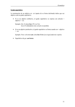 Gramática

Grado superlativo

La terminación de un adjetivo en –ste (aparte de su forma declinada) indica que ese
adjetivo está en grado superlativo.

   •   Si es un adjetivo atributivo, el grado superlativo se expresa con artículo +
       adjetivo + -ste.

       Ejemplo: Die 23 aktuellsten PCs im Test
                (Los 23 ordenadores más actuales en prueba).

   •   Si es un adjetivo predicativo, el grado superlativo se forma usando am + adjetivo
       + -ste.

       Ejemplo: Peter schwimmt am schnellste (Pedro [es el que] nada más rápido).

   •   Superlativo de gut: am besten.




                                                                                     11
 