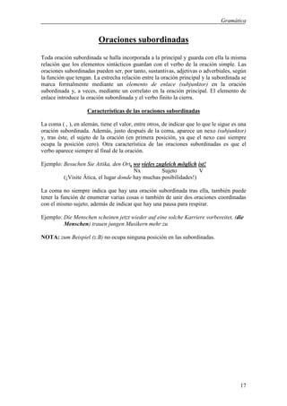 Gramática


                         Oraciones subordinadas
Toda oración subordinada se halla incorporada a la principal y guarda con ella la misma
relación que los elementos sintácticos guardan con el verbo de la oración simple. Las
oraciones subordinadas pueden ser, por tanto, sustantivas, adjetivas o adverbiales, según
la función que tengan. La estrecha relación entre la oración principal y la subordinada se
marca formalmente mediante un elemento de enlace (subjunktor) en la oración
subordinada y, a veces, mediante un correlato en la oración principal. El elemento de
enlace introduce la oración subordinada y el verbo finito la cierra.

                    Características de las oraciones subordinadas

La coma ( , ), en alemán, tiene el valor, entre otros, de indicar que lo que le sigue es una
oración subordinada. Además, justo después de la coma, aparece un nexo (subjunktor)
y, tras éste, el sujeto de la oración (en primera posición, ya que el nexo casi siempre
ocupa la posición cero). Otra característica de las oraciones subordinadas es que el
verbo aparece siempre al final de la oración.

Ejemplo: Besuchen Sie Attika, den Ort, wo vieles zugleich möglich ist!
                                        Nx         Sujeto          V
         (¡Visite Ática, el lugar donde hay muchas posibilidades!)

La coma no siempre indica que hay una oración subordinada tras ella, también puede
tener la función de enumerar varias cosas o también de unir dos oraciones coordinadas
con el mismo sujeto, además de indicar que hay una pausa para respirar.

Ejemplo: Die Menschen scheinen jetzt wieder auf eine solche Karriere vorbereitet, (die
         Menschen) trauen jungen Musikern mehr zu.

NOTA: zum Beispiel (z.B) no ocupa ninguna posición en las subordinadas.




                                                                                         17
 