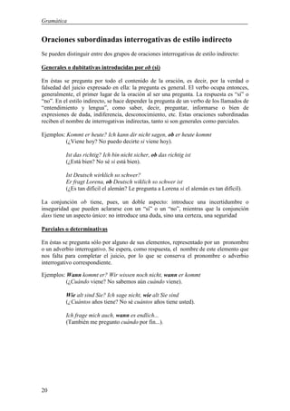 Gramática


Oraciones subordinadas interrogativas de estilo indirecto
Se pueden distinguir entre dos grupos de oraciones interrogativas de estilo indirecto:

Generales o dubitativas introducidas por ob (si)

En éstas se pregunta por todo el contenido de la oración, es decir, por la verdad o
falsedad del juicio expresado en ella: la pregunta es general. El verbo ocupa entonces,
generalmente, el primer lugar de la oración al ser una pregunta. La respuesta es “sí” o
“no”. En el estilo indirecto, se hace depender la pregunta de un verbo de los llamados de
“entendimiento y lengua”, como saber, decir, preguntar, informarse o bien de
expresiones de duda, indiferencia, desconocimiento, etc. Estas oraciones subordinadas
reciben el nombre de interrogativas indirectas, tanto si son generales como parciales.

Ejemplos: Kommt er heute? Ich kann dir nicht sagen, ob er heute kommt
          (¿Viene hoy? No puedo decirte si viene hoy).

          Ist das richtig? Ich bin nicht sicher, ob das richtig ist
          (¿Está bien? No sé si está bien).

          Ist Deutsch wirklich so schwer?
          Er fragt Lorena, ob Deutsch wiklich so schwer ist
          (¿Es tan difícil el alemán? Le pregunta a Lorena si el alemán es tan difícil).

La conjunción ob tiene, pues, un doble aspecto: introduce una incertidumbre o
inseguridad que pueden aclararse con un “sí” o un “no”, mientras que la conjunción
dass tiene un aspecto único: no introduce una duda, sino una certeza, una seguridad

Parciales o determinativas

En éstas se pregunta sólo por alguno de sus elementos, representado por un pronombre
o un adverbio interrogativo. Se espera, como respuesta, el nombre de este elemento que
nos falta para completar el juicio, por lo que se conserva el pronombre o adverbio
interrogativo correspondiente.

Ejemplos: Wann kommt er? Wir wissen noch nicht, wann er kommt
          (¿Cuándo viene? No sabemos aún cuándo viene).

          Wie alt sind Sie? Ich sage nicht, wie alt Sie sind
          (¿Cuántos años tiene? No sé cuántos años tiene usted).

          Ich frage mich auch, wann es endlich...
          (También me pregunto cuándo por fin...).




20
 