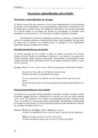 Gramática


                 Oraciones subordinadas adverbiales

Oraciones subordinadas de tiempo
La función esencial de estas oraciones es la de situar temporalmente la acción principal
en relación con la subordinada. Las correspondientes conjunciones se encargan no sólo
de señalar que la relación existe, sino también de indicarnos si las acciones expresadas
en el mismo tiempo (o en tiempos que puedan ser coincidentes) se conciben como
simultáneas o como sucesivas, y si la sucesión es mediata, inmediata o reiterada.

       En la fijación de los matices temporales concurren, en cada caso, el aspecto de la
acción y la naturaleza perfecta o imperfecta del tiempo verbal empleado. Hay que tener
en cuenta que, en alemán, no se emplea nunca el subjuntivo en las subordinadas
temporales, aunque el tiempo esté en futuro.

Oraciones introducidas por als (cuando)

La oración temporal con als siempre se refiere al pasado. La acción de la oración
siempre es única. Puede ser momentánea o durativa, y, con respecto a la acción de la
oración principal, puede expresar anterioridad, simultaneidad o posterioridad. Puede
ocupar la posición inicial, intermedia o final. En el lenguaje coloquial se utiliza, a veces,
wie en vez de als.

Ejemplos: Als ich 18 war, machte ich das Abitur (Cuando tenía 18 años hice el Abitur).

           Sie gab eine Party, als sie die Prüfung bestanden hatte
           (Ella dio una fiesta cuando aprobó el examen).

          Ich war schon deren Fan, als die seit zehn Jahren nichts mehr gewonnen
          hatten
          (Ya era uno de sus fans cuando (el equipo) aún no había ganado nada hace 10
          años).

Oraciones introducidas por wenn (cuando)

La oración con wenn puede referirse al pasado, al presente o al futuro. Cuando se refiere
al pasado, siempre describe (a diferencia de la oración con als) una acción repetida
varias veces. En el presente o en el futuro, la acción puede ser única o repetida varias
veces. La oración con wenn puede expresar anterioridad, simultaneidad o posterioridad
con respecto a otra oración. La oración principal pospuesta puede introducirse mediante
los correlatos facultativos dann o so.

Ejemplos: Wenn man ihn fragte, wußte er meist keine Antwort
          (Cuando le preguntaron [varias veces] no supo la mayoría de las respuestas).

           Wenn ich Langeweile habe, besuche ich Freunde
           (Cuando me aburro [siempre que me aburro] visito a un amigo).




22
 