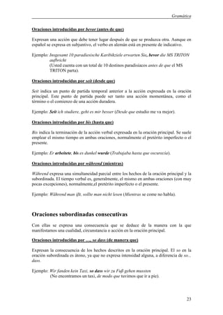 Gramática

Oraciones introducidas por bevor (antes de que)

Expresan una acción que debe tener lugar después de que se produzca otra. Aunque en
español se expresa en subjuntivo, el verbo en alemán está en presente de indicativo.

Ejemplo: Insgesamt 10 paradiesische Karibikziele erwarten Sie, bevor die MS TRITON
         aufbricht
         (Usted cuenta con un total de 10 destinos paradisíacos antes de que el MS
         TRITON parta).

Oraciones introducidas por seit (desde que)

Seit indica un punto de partida temporal anterior a la acción expresada en la oración
principal. Este punto de partida puede ser tanto una acción momentánea, como el
término o el comienzo de una acción duradera.

Ejemplo: Seit ich studiere, geht es mir besser (Desde que estudio me va mejor).

Oraciones introducidas por bis (hasta que)

Bis indica la terminación de la acción verbal expresada en la oración principal. Se suele
emplear el mismo tiempo en ambas oraciones, normalmente el pretérito imperfecto o el
presente.

Ejemplo: Er arbeitete, bis es dunkel wurde (Trabajaba hasta que oscurecía).

Oraciones introducidas por während (mientras)

Während expresa una simultaneidad parcial entre los hechos de la oración principal y la
subordinada. El tiempo verbal es, generalmente, el mismo en ambas oraciones (con muy
pocas excepciones), normalmente,el pretérito imperfecto o el presente.

Ejemplo: Während man iβt, sollte man nicht lesen (Mientras se come no habla).



Oraciones subordinadas consecutivas
Con ellas se expresa una consecuencia que se deduce de la manera con la que
manifestamos una cualidad, circunstancia o acción en la oración principal.

Oraciones introducidas por …, so dass (de manera que)

Expresan la consecuencia de los hechos descritos en la oración principal. El so en la
oración subordinada es átono, ya que no expresa intensidad alguna, a diferencia de so...
dass.

Ejemplo: Wir fanden kein Taxi, so dass wir zu Fuß gehen mussten
         (No encontramos un taxi, de modo que tuvimos que ir a pie).




                                                                                      23
 