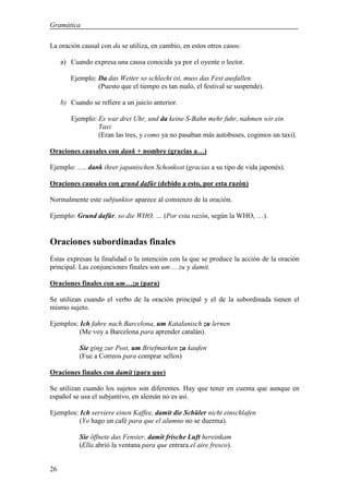 Gramática

La oración causal con da se utiliza, en cambio, en estos otros casos:

     a) Cuando expresa una causa conocida ya por el oyente o lector.

        Ejemplo: Da das Wetter so schlecht ist, muss das Fest ausfallen
                 (Puesto que el tiempo es tan malo, el festival se suspende).

     b) Cuando se refiere a un juicio anterior.

        Ejemplo: Es war drei Uhr, und da keine S-Bahn mehr fuhr, nahmen wir ein
                 Taxi
                 (Eran las tres, y como ya no pasaban más autobuses, cogimos un taxi).

Oraciones causales con dank + nombre (gracias a…)

Ejemplo: …, dank ihrer japanischen Schonkost (gracias a su tipo de vida japonés).

Oraciones causales con grund dafür (debido a esto, por esta razón)

Normalmente este subjunktor aparece al comienzo de la oración.

Ejemplo: Grund dafür, so die WHO, … (Por esta razón, según la WHO, …).


Oraciones subordinadas finales
Éstas expresan la finalidad o la intención con la que se produce la acción de la oración
principal. Las conjunciones finales son um ... zu y damit.

Oraciones finales con um…zu (para)

Se utilizan cuando el verbo de la oración principal y el de la subordinada tienen el
mismo sujeto.

Ejemplos: Ich fahre nach Barcelona, um Katalanisch zu lernen
          (Me voy a Barcelona para aprender catalán).

           Sie ging zur Post, um Briefmarken zu kaufen
           (Fue a Correos para comprar sellos)

Oraciones finales con damit (para que)

Se utilizan cuando los sujetos son diferentes. Hay que tener en cuenta que aunque en
español se usa el subjuntivo, en alemán no es así.

Ejemplos: Ich serviere einen Kaffee, damit die Schüler nicht einschlafen
          (Yo hago un café para que el alumno no se duerma).

           Sie öffnete das Fenster, damit frische Luft hereinkam
           (Ella abrió la ventana para que entrara el aire fresco).


26
 