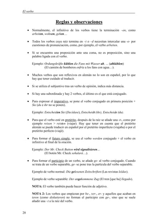 El verbo


                           Reglas y observaciones
     •   Normalmente, el infinitivo de los verbos tiene la terminación –en, como
         arbeiten, wohnen, gehen…

     •   Todos los verbos cuya raíz termina en –t o –d necesitan intercalar una -e- por
         cuestiones de pronunciación, como, por ejemplo, el verbo arbeiten.

     •   Si se encuentra una preposición ante una coma, no es preposición, sino una
         palabra ligada con el verbo.

         Ejemplo: Ordungskräfte kühlen die Fans mit Wasser ab, … (abkühlen)
                  (El camión de bomberos enfría a los fans con agua…).

     •   Muchos verbos que son reflexivos en alemán no lo son en español, por lo que
         hay que tener cuidado al traducir.

     • Si se utiliza el subjuntivo tras un verbo de opinión, indica más distancia.

     • Si hay una subordinada y hay 2 verbos, el último es el que está conjugado.

     •   Para expresar el imperativo, se pone el verbo conjugado en primera posición +
         Sie (du e ihr no se ponen).

         Ejemplo: Entscheiden Sie (Decídase), Entscheidt (ihr), Entscheide (du).

     •   Para que el verbo esté en pretérito, después de la raíz se añade una -t-, como por
         ejemplo reisen > reisten (viajar). Hay que tener en cuenta que el pretérito
         alemán se puede traducir en español por el pretérito imperfecto (viajaba) o por el
         pretérito perfecto (viajé).

     •   Para formar el futuro simple, se usa el verbo werden conjugado + el verbo en
         infinitivo al final de la oración.

         Ejemplo: Der Mr. Check Button wird signalisieren…
                  (El botón Mr. Check señalará…).

     •   Para formar el participio de un verbo, se añade ge- al verbo conjugado. Cuando
         se trata de un verbo separable, ge- se pone tras la partícula del verbo separable.

         Ejemplo de verbo normal: Die gelesenen Zeitschriften (Las revistas leídas).

         Ejemplo de verbo separable: Der angekommene Zug (El tren [que ha] llegado).

         NOTA: El verbo también puede hacer función de adjetivo.

         NOTA 2: Los verbos que empiezan por be-, ver-, er- y aquellos que acaban en
         ieren (como diskutieren) no forman el participio con ge-, sino que se suele
         añadir una –t a la raíz del verbo.


28
 