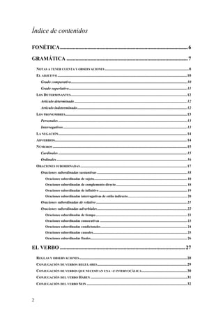 Índice de contenidos

FONÉTICA .................................................................................................. 6

GRAMÁTICA ............................................................................................. 7
    NOTAS A TENER CUENTA Y OBSERVACIONES ......................................................................................... 8
    EL ADJETIVO ......................................................................................................................................... 10
        Grado comparativo........................................................................................................................... 10
        Grado superlativo ............................................................................................................................. 11
    LOS DETERMINANTES ........................................................................................................................... 12
        Artículo determinado ....................................................................................................................... 12
        Artículo indeterminado .................................................................................................................... 12
    LOS PRONOMBRES................................................................................................................................. 13
        Personales ........................................................................................................................................ 13
        Interrogativos ................................................................................................................................... 13
    LA NEGACIÓN ........................................................................................................................................ 14
    ADVERBIOS............................................................................................................................................ 14
    NÚMEROS .............................................................................................................................................. 15
        Cardinales ........................................................................................................................................ 15
        Ordinales .......................................................................................................................................... 16
    ORACIONES SUBORDINADAS ................................................................................................................. 17
        Oraciones subordinadas sustantivas ............................................................................................... 18
            Oraciones subordinadas de sujeto............................................................................................................. 18
            Oraciones subordinadas de complemento directo ................................................................................... 18
            Oraciones subordinadas de infinitivo ....................................................................................................... 19
            Oraciones subordinadas interrogativas de estilo indirecto ..................................................................... 20
        Oraciones subordinadas de relativo ................................................................................................ 21
        Oraciones subordinadas adverbiales ............................................................................................... 22
            Oraciones subordinadas de tiempo ........................................................................................................... 22
            Oraciones subordinadas consecutivas ...................................................................................................... 23
            Oraciones subordinadas condicionales ..................................................................................................... 24
            Oraciones subordinadas causales .............................................................................................................. 25
            Oraciones subordinadas finales................................................................................................................. 26

EL VERBO ................................................................................................ 27
    REGLAS Y OBSERVACIONES .................................................................................................................. 28
    CONJUGACIÓN DE VERBOS REGULARES ............................................................................................... 29
    CONJUGACIÓN DE VERBOS QUE NECESITAN UNA –E INTERVOCÁLICA ................................................ 30
    CONJUGACIÓN DEL VERBO HABEN ...................................................................................................... 31
    CONJUGACIÓN DEL VERBO SEIN .......................................................................................................... 32



2
 