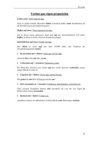 El verbo


                 Verbos que rigen preposición
Leiden unter: Sufrir algo/de algo.

Viele in Afrika lebende Menschen leiden wesentlich früher unter Krankheiten als
die Bevölkerung in den Industriestaaten.

Hoffen auf etwas: Tener esperanza de algo.

Ein in Sierra Leone geborenes Kind darf auf nur durchschnittlich 25,9 Jahre
hoffen, in denen es keine schweren Krankeiten plagen.

Zurückblicken auf etwas: Contar con algo.

Reis blickt in Asien auf eine über 10.000 Jahre alte Tradition als
Grundnahrungsmittel zurück.

•   Zu tun haben mit + Dativo: Tener que ver con algo.

Autorität hat nichts mit Alter zu tun.

•   Vorbereiten auf + Acusativo: Prepararse a, para.

Die Menschen scheinen jetzt wieder auf eine solche Karriere vorbereitet, trauen
jungen Musikern mehr zu.

•   Umgehen mit + Dativo: Llevar algo, desenvolverse.

Wie gehen Sie mit Ihrer Erfolgsgeschichte um?

•   Sich verwandeln in + Acusativo: Cambiarse, transformarse, convertirse en.

Ganz normale Parkplätze können sich innerhalb von zwei bis vier Tagen in
Halteverbots-Zonen verwandeln.

•   Rechnen mit + Dativo: Contar con.

Autofahrer müssen bei öffentlichen Verkehrsflächen mit Änderungen rechnen.




                                                                                33
 