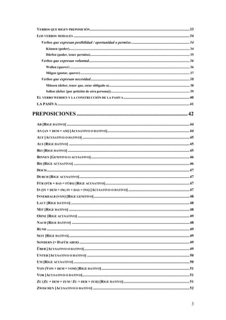 VERBOS QUE RIGEN PREPOSICIÓN ........................................................................................................ 33
  LOS VERBOS MODALES ......................................................................................................................... 34
      Verbos que expresan posibilidad / oportunidad o permiso ............................................................. 34
           Können (poder)........................................................................................................................................... 34
           Dürfen (poder, tener permiso)................................................................................................................... 35
      Verbos que expresan voluntad ......................................................................................................... 36
           Wollen (querer) .......................................................................................................................................... 36
           Mögen (gustar, querer) .............................................................................................................................. 37
      Verbos que expresan necesidad ....................................................................................................... 38
           Müssen (deber, tener que, estar obligado a) ............................................................................................. 38
           Sollen (deber [por petición de otra persona]) ........................................................................................... 39
  EL VERBO WERDEN Y LA CONSTRUCCIÓN DE LA PASIVA ..................................................................... 40
  LA PASIVA .......................................................................................................................................... 41

PREPOSICIONES .................................................................................... 42
  AB [RIGE DATIVO] ................................................................................................................................ 44
  AN (AN + DEM = AM) [ACUSATIVO O DATIVO]...................................................................................... 44
  AUF [ACUSATIVO O DATIVO] ................................................................................................................ 45
  AUS [RIGE DATIVO] .............................................................................................................................. 45
  BEI [RIGE DATIVO] ............................................................................................................................... 45
  BINNEN [GENITIVO O ACUSATIVO] ....................................................................................................... 46
  BIS [RIGE ACUSATIVO] ......................................................................................................................... 46
  DOCH ..................................................................................................................................................... 47
  DURCH [RIGE ACUSATIVO] ................................................................................................................... 47
  FÜR (FÜR + DAS = FÜRS) [RIGE ACUSATIVO] ........................................................................................ 47
  IN (IN + DEM = IM; IN + DAS = INS) [ACUSATIVO O DATIVO] ................................................................ 47
  INNERHALB (VON) [RIGE GENITIVO] .................................................................................................... 48
  LAUT [RIGE DATIVO] ............................................................................................................................ 48
  MIT [RIGE DATIVO] .............................................................................................................................. 48
  OHNE [RIGE ACUSATIVO] ..................................................................................................................... 49
  NACH [RIGE DATIVO] ........................................................................................................................... 48
  RUND ..................................................................................................................................................... 49
  SEIT [RIGE DATIVO] .............................................................................................................................. 49
  SONDERN (= DAFÜR ABER) ................................................................................................................... 49
  ÜBER [ACUSATIVO O DATIVO] .............................................................................................................. 49
  UNTER [ACUSATIVO O DATIVO] ........................................................................................................... 50
  UM [RIGE ACUSATIVO] ......................................................................................................................... 50
  VON (VON + DEM = VOM) [RIGE DATIVO] ............................................................................................ 51
  VOR [ACUSATIVO O DATIVO]................................................................................................................ 51
  ZU (ZU + DEM = ZUM / ZU + DER = ZUR) [RIGE DATIVO] ..................................................................... 51
  ZWISCHEN [ACUSATIVO O DATIVO] ..................................................................................................... 52



                                                                                                                                                                     3
 
