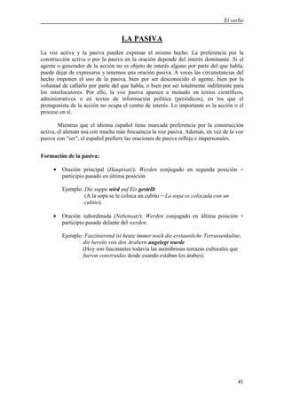 El verbo


                                   LA PASIVA
La voz activa y la pasiva pueden expresar el mismo hecho. La preferencia por la
construcción activa o por la pasiva en la oración depende del interés dominante. Si el
agente o generador de la acción no es objeto de interés alguno por parte del que habla,
puede dejar de expresarse y tenemos una oración pasiva. A veces las circunstancias del
hecho imponen el uso de la pasiva, bien por ser desconocido el agente, bien por la
voluntad de callarlo por parte del que habla, o bien por ser totalmente indiferente para
los interlocutores. Por ello, la voz pasiva aparece a menudo en textos científicos,
administrativos o en textos de información política (periódicos), en los que el
protagonista de la acción no ocupa el centro de interés. Lo importante es la acción o el
proceso en sí.

        Mientras que el idioma español tiene marcada preferencia por la construcción
activa, el alemán usa con mucha más frecuencia la voz pasiva. Además, en vez de la voz
pasiva con "ser", el español prefiere las oraciones de pasiva refleja e impersonales.


Formación de la pasiva:

     •   Oración principal (Hauptsatz): Werden conjugado en segunda posición +
         participio pasado en última posición.

         Ejemplo: Die suppe wird auf Eis gestellt
                  (A la sopa se le coloca un cubito = La sopa es colocada con un
                  cubito).

     •   Oración subordinada (Nebensatz): Werden conjugado en última posición +
         participio pasado delante del werden.

         Ejemplo: Faszinierend ist heute immer noch die erstaunliche Terrassenkultur,
                 die bereits von den Arabern angelegt wurde
                 (Hoy son fascinantes todavía las asombrosas terrazas culturales que
                 fueron construidas desde cuando estaban los árabes).




                                                                                     41
 