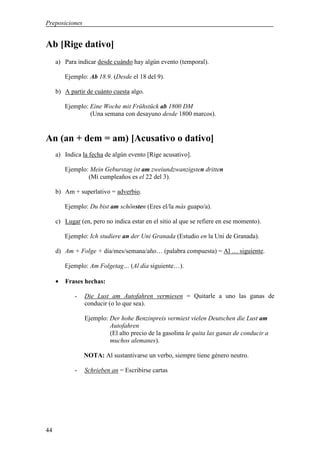 Preposiciones


Ab [Rige dativo]
     a) Para indicar desde cuándo hay algún evento (temporal).

         Ejemplo: Ab 18.9. (Desde el 18 del 9).

     b) A partir de cuánto cuesta algo.

         Ejemplo: Eine Woche mit Frühstück ab 1800 DM
                  (Una semana con desayuno desde 1800 marcos).


An (an + dem = am) [Acusativo o dativo]
     a) Indica la fecha de algún evento [Rige acusativo].

         Ejemplo: Mein Geburstag ist am zweiundzwanzigsten dritten
                 (Mi cumpleaños es el 22 del 3).

     b) Am + superlativo = adverbio.

         Ejemplo: Du bist am schönsten (Eres el/la más guapo/a).

     c) Lugar (en, pero no indica estar en el sitio al que se refiere en ese momento).

         Ejemplo: Ich studiere an der Uni Granada (Estudio en la Uni de Granada).

     d) Am + Folge + día/mes/semana/año… (palabra compuesta) = Al … siguiente.

         Ejemplo: Am Folgetag… (Al día siguiente…).

     •   Frases hechas:

            -   Die Lust am Autofahren vermiesen = Quitarle a uno las ganas de
                conducir (o lo que sea).

                Ejemplo: Der hohe Benzinpreis vermiest vielen Deutschen die Lust am
                         Autofahren
                         (El alto precio de la gasolina le quita las ganas de conducir a
                         muchos alemanes).

                NOTA: Al sustantivarse un verbo, siempre tiene género neutro.

            -   Schrieben an = Escribirse cartas




44
 