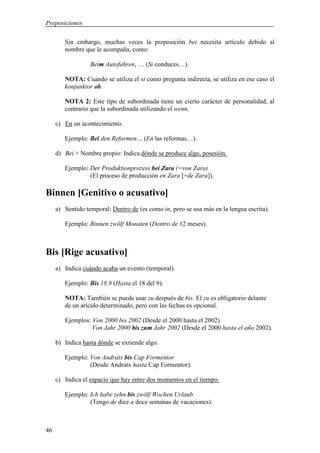 Preposiciones

        Sin embargo, muchas veces la preposición bei necesita artículo debido al
        nombre que le acompaña, como:

                  Beim Autofahren, … (Si conduces…).

        NOTA: Cuando se utiliza el si como pregunta indirecta, se utiliza en ese caso el
        konjunktor ob.

        NOTA 2: Este tipo de subordinada tiene un cierto carácter de personalidad, al
        contrario que la subordinada utilizando el wenn.

     c) En un acontecimiento.

        Ejemplo: Bei den Reformen… (En las reformas…).

     d) Bei + Nombre propio: Indica dónde se produce algo, posesión.

        Ejemplo: Der Produktionprozess bei Zara (=von Zara)
                 (El proceso de producción en Zara [=de Zara]).

Binnen [Genitivo o acusativo]
     a) Sentido temporal: Dentro de (es como in, pero se usa más en la lengua escrita).

        Ejemplo: Binnen zwölf Monaten (Dentro de 12 meses).



Bis [Rige acusativo]
     a) Indica cuándo acaba un evento (temporal).

        Ejemplo: Bis 18.9 (Hasta el 18 del 9).

        NOTA: También se puede usar zu después de bis. El zu es obligatorio delante
        de un arículo determinado, pero con las fechas es opcional.

        Ejemplos: Von 2000 bis 2002 (Desde el 2000 hasta el 2002)
                  Von Jahr 2000 bis zum Jahr 2002 (Desde el 2000 hasta el año 2002).

     b) Indica hasta dónde se extiende algo.

        Ejemplo: Von Andratx bis Cap Formentor
                 (Desde Andratx hasta Cap Formentor).

     c) Indica el espacio que hay entre dos momentos en el tiempo.

        Ejemplo: Ich habe zehn bis zwölf Wochen Urlaub
                 (Tengo de diez a doce semanas de vacaciones).



46
 