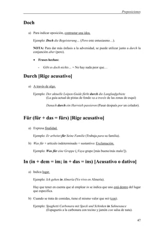 Preposiciones


Doch
  a) Para indicar oposición, contrastar una idea.

     Ejemplo: Doch die Begeisterung… (Pero este entusiasmo…).

     NOTA: Para dar más énfasis a la adversidad, se puede utilizar junto a durch la
     conjunción aber (pero).

     •   Frases hechas:

         -   Gibt es doch nichts… = No hay nada peor que…

Durch [Rige acusativo]
  a) A través de algo.

     Ejemplo: Der aktuelle Loipen-Guide fürht durch die Langlaufgebiete
              (La guía actual de pistas de fondo va a través de las zonas de esquí)

               Danach durch ein Harrsieb passieren (Pasar después por un colador).


Für (für + das = fürs) [Rige acusativo]
  a) Expresa finalidad.

     Ejemplo: Er arbeitet für Seine Familie (Trabaja para su familia).

  b) Was für + artículo indeterminado + sustantivo: Exclamación.

     Ejemplo: Was für eine Groppe (¡Vaya grupo [más bueno/más malo!]).


In (in + dem = im; in + das = ins) [Acusativo o dativo]
  a) Indica lugar.

     Ejemplo: Ich gehen in Almería (Yo vivo en Almería).

     Hay que tener en cuenta que al emplear in se indica que uno está dentro del lugar
     que especifica.

  b) Cuando se trata de comidas, tiene el mismo valor que mit (con).

     Ejemplo: Spaghetti Carbonara mit Speck und Schinken in Sahnesauce
              (Espaguetis a la carbonara con tocino y jamón con salsa de nata).


                                                                                      47
 