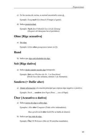 Preposiciones



  c) En las recetas de cocina, es normal encontrarlo como al.

     Ejemplo: Essig nach Geschmack (Vinagre al gusto).

  d) Indica posterioridad.

     Ejemplo: Nach dem Frühstück lese ich die Zeitung
              (Después del desayuno leo el periódico).

Ohne [Rige acusativo]
  a) Sin algo.

     Ejemplo: Leben ohne grangstaten (amar sin []).

Rund
  b) Indica que algo está alrededor de algo.

Seit [Rige dativo]
  a) Indica desde cuándo sucede algo (temporal).

     Ejemplo: Seit zwei Wochen die Nr. 1 in Deuchland
             (Desde hace dos semanas, número 1 en Alemania).

Sondern (= Dafür aber)
  a) Añade información a la oración principal que expresa algo negativo o positivo.

     Ejemplo: Doch…, sondern dem Papst (Pero…, sino al Papa).

Über [Acusativo o dativo]
  a) Indica acerca de algo o sobre algo.

     Ejemplos: Alles über Computer (Todo sobre ordenadores).

                 Man spricht nicht über Geld (No se habla de dinero).

  b) Indica que hay más de algo.

     Ejemplo: Über 50 Weltstars (Más de 50 estrellas mundiales).




                                                                                  49
 