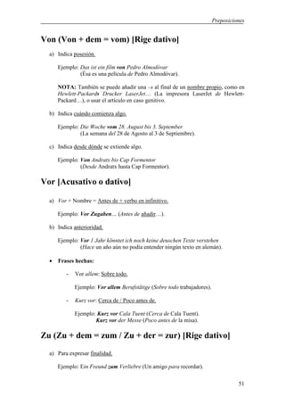 Preposiciones


Von (Von + dem = vom) [Rige dativo]
  a) Indica posesión.

      Ejemplo: Das ist ein film von Pedro Almodóvar
               (Ésa es una película de Pedro Almodóvar).

      NOTA: También se puede añadir una –s al final de un nombre propio, como en
      Hewlett-Packards Drucker LaserJet… (La impresora LaserJet de Hewlett-
      Packard…), o usar el artículo en caso genitivo.

  b) Indica cuándo comienza algo.

      Ejemplo: Die Woche vom 28. August bis 3. September
               (La semana del 28 de Agosto al 3 de Septiembre).

  c) Indica desde dónde se extiende algo.

      Ejemplo: Von Andratx bis Cap Formentor
               (Desde Andratx hasta Cap Formentor).

Vor [Acusativo o dativo]

  a) Vor + Nombre = Antes de + verbo en infinitivo.

      Ejemplo: Vor Zugaben… (Antes de añadir…).

  b) Indica anterioridad.

      Ejemplo: Vor 1 Jahr könntet ich noch keine deuschen Texte verstehen
               (Hace un año aún no podía entender ningún texto en alemán).

  •   Frases hechas:

         -   Vor allem: Sobre todo.

             Ejemplo: Vor allem Berufstätige (Sobre todo trabajadores).

         -   Kurz vor: Cerca de / Poco antes de.

             Ejemplo: Kurz vor Cala Tuent (Cerca de Cala Tuent).
                     Kurz vor der Messe (Poco antes de la misa).

Zu (Zu + dem = zum / Zu + der = zur) [Rige dativo]
  a) Para expresar finalidad.

      Ejemplo: Ein Freund zum Verliebre (Un amigo para recordar).

                                                                                    51
 