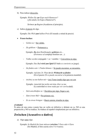 Preposiciones

     b) Para indicar dirección.

         Ejemplo: Wollen Sie zur Expo nach Hannover?
                 (¿Irá usted a la Expo a Hannover?).

                 Strömen zu Beginn (Acudieron al principio).

     c) Indica el precio de algo.

         Ejemplo: Die Welt zum halben Preis (El mundo a mitad de precio).

     •   Frases hechas:

            -   Gelten zu = Ser válido.

            -   Zu gehören = Pertenecer a.

                Ejemplo: Zu dem Hotelkomplex gehören ein…
                         (Pertenece al complejo hotelero un…).

            -   Verbo werden conjugado + zu + nombre = Convertirse en algo.

                Ejemplo: Das Bad wird zum Spiel (El baño se convierte en juego).

            -   Zu finden sein = Finden können = Se puede encontrar, se encuentra.

                Ejemplo: Auf dem 24. Platz ist die Welmacht zu finden
                         (En el puesto 24 se puede encontrar a la potencia mundial).

            -   (nichts) zu tun haben mit = (no) Tener (nada) algo que ver con

                Ejemplo: Autarität hat nichts mit dem Alter zu tun
                         (La autoridad no tiene nada que ver con la edad).

            -   Sich entschlieβen zu = Decidirse por algo, llegar a ser.

            -   Zum ersten Mal = Por primera vez.

            -   Es zu etwas bringen = Hacer carrera, triunfar en algo.

¡Cuidado!
Si antes de una coma o punto hay un verbo en infinitivo y delante un zu, NO es una
preposición y NO se traduce. Se traduce al español simplemente por un infinitivo.

Zwischen [Acusativo o dativo]
     a) Algo entre algo.

         Ejemplo: In Madrid die leute müssen zwischen 5 Euro oder 4 Euro
                 (En Madrid, el litro cuesta entre 5 ó 4 euros).


52
 