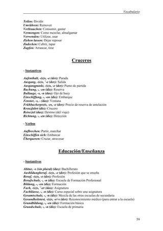 Vocabulario

Teilen: Dividir
Umrühren: Remover
Verbrauchen: Consumir, gastar
Vermengen: Como mezclar, almalgamar
Verwenden: Utilizar, usar
Ziehen lassen: Dejar reposar
Zudecken: Cubrir, tapar
Zupfen: Arrancar, tirar


                                     Cruceros
- Sustantivos

Aufenthalt, -(e)s, -e (der): Parada
Ausgang, -(e)s, ¨-e (der): Salida
Ausgangpunkt, -(e)s, -e (der): Punto de partida
Buchung, -, -en (die): Reserva
Bullauge, -s, -n (das): Ojo de buey
Einschiffung, -, -en (die): Embarque
Fenster, -s, - (das): Ventana
Frühbucherpreis, -es, -e (der): Precio de reserva de antelación
Kreuzfahrt (die): Crucero
Reiseziel (das): Destino (del viaje)
Richtung, -, -en (die): Dirección

- Verbos

Aufbrechen: Partir, marchar
Einschiffen sich: Embarcar
Überqueren: Cruzar, atravesar


                          Educación/Enseñanza
- Sustantivos

Abitur, -s (sin plural) (das): Bachillerato
Ausbildungberuf, -(e)s, -e (der): Profesión que se enseña
Beruf, -(e)s, -e (der): Profesión
Berufschule, -, -n (die): Escuela de Formación Profesional
Bildung, -, -en (die): Formación
Fach, -(e)s, ¨-er (das): Asignatura
Fachklasse, -, -n (die): Curso especial sobre una asignatura
Gesamtschule, -, -n (die): Mezcla de las otras escuelas de secundaria
Gesundheitstest, -(e)s, -e/-s (der): Reconocimiento médico (para entrar a la escuela)
Grundbildung, -, -en (die): Formación básica
Grundschule, -, -n (die): Escuela de primaria


                                                                                        59
 