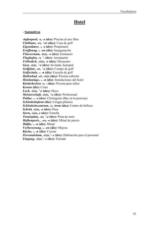Vocabulario


                                       Hotel
- Sustantivos

Außenpool, -s, -s (der): Piscina al aire libre
Clubhaus, -es, ¨-er (das): Casa de golf
Eigentümer, -, -s (der): Propietario
Eroffnung, -, -en (die): Inauguración
Fitnessraum, -(e)s, -e (der): Gimnasio
Flughafen, -s, ¨- (der): Aeropuerto
Frühstück, -(e)s, -e (das): Desayuno
Gast, -(e)s, ¨-e (der): Invitado, huésped
Golfplatz, -es, ¨-e (der): Campo de golf
Golfschule, -, -n (die): Escuela de golf
Hallenbad, -er, -(e)s (das): Piscina cubierta
Hotelanlage, -, -n (die): Instalaciones del hotel
Kinderbecken -s, - (das): Piscina para niños
Kosten (die): Coste
Loch, -(e)s, ¨-e (das): Hoyo
Meisterschaft, -(e)s, ¨-e (der): Profesional
Poblar, -, -s (der): Chiringuito (Bar en la pisicina)
Schönheitsfarm (die): Cirugía plástica
Schönheitszentrum, -s, -trem (das): Centro de belleza
Schritt, -(e)s, -e (der): Paso
Stern, -(e)s, e (der): Estrella
Tennisplatz, -es, ¨-e (der): Pista de tenis
Halbenpreis, , -es, -e (der): Mitad de precio
Hälfte, -, -n (die): Mitad
Verbesserung, -, -en (die): Mejora
Küche, -, -n (die): Cocina
Personalräum, -(e)s,¨- e (der): Habitación para el personal
Eingang, -(e)s,¨- e (der): Entrada




                                                                      61
 
