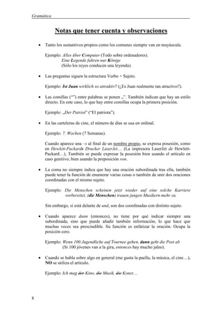 Gramática


             Notas que tener cuenta y observaciones

    •   Tanto los sustantivos propios como los comunes siempre van en mayúscula.

        Ejemplo: Alles über Computer (Todo sobre ordenadores).
                Eine Legende fahren nur Könige
                (Sólo los reyes conducen una leyenda).

    •   Las preguntas siguen la estructura Verbo + Sujeto.

        Ejemplo: Ist Juan wirklich so attraktiv? (¿Es Juan realmente tan atractivo?).

    •   Las comillas (“”) entre palabras se ponen „”. También indican que hay un estilo
        directo. En este caso, lo que hay entre comillas ocupa la primera posición.

        Ejemplo: „Der Patriot” (“El patriota”).

    •   En las carteleras de cine, el número de días se usa en ordinal.

        Ejemplo: 7. Wochen (7 Semanas).

        Cuando aparece una –s al final de un nombre propio, se expresa posesión, como
        en Hewlett-Packards Drucker LaserJet… (La impresora LaserJet de Hewlett-
        Packard…), También se puede expresar la posesión bien usando el artículo en
        caso genitivo, bien usando la preposición von.

    •   La coma no siempre indica que hay una oración subordinada tras ella, también
        puede tener la función de enumerar varias cosas o también de unir dos oraciones
        coordinadas con el mismo sujeto.

        Ejemplo: Die Menschen scheinen jetzt wieder auf eine solche Karriere
                 vorbereitet, (die Menschen) trauen jungen Musikern mehr zu.

        Sin embargo, si está delante de und, son dos coordinadas con distinto sujeto.

    •   Cuando aparece dann (entonces), no tiene por qué indicar siempre una
        subordinada, sino que puede añadir también información, lo que hace que
        muchas veces sea prescindible. Su función es enfatizar la oración. Ocupa la
        posición cero.

        Ejemplo: Wenn 100 Jugendliche auf Tournee gehen, dann geht die Post ab
                 (Si 100 jóvenes van a la gira, entonces hay mucho jaleo).

    •   Cuando se habla sobre algo en general (me gusta la paella, la música, el cine…),
        NO se utiliza el artículo.

        Ejemplo: Ich mag der Kino, die Musik, die Konst…




8
 