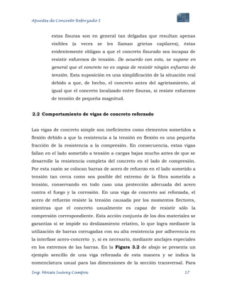 Apuntes de Concreto Reforzado I
Ing. Moisés Suárez Campos. 17
estas fisuras son en general tan delgadas que resultan apenas
visibles (a veces se les llaman grietas capilares), éstas
evidentemente obligan a que el concreto fisurado sea incapaz de
resistir esfuerzos de tensión. De acuerdo con esto, se supone en
general que el concreto no es capaz de resistir ningún esfuerzo de
tensión. Esta suposición es una simplificación de la situación real
debido a que, de hecho, el concreto antes del agrietamiento, al
igual que el concreto localizado entre fisuras, sí resiste esfuerzos
de tensión de pequeña magnitud.
2.2 Comportamiento de vigas de concreto reforzado
Las vigas de concreto simple son ineficientes como elementos sometidos a
flexión debido a que la resistencia a la tensión en flexión es una pequeña
fracción de la resistencia a la compresión. En consecuencia, estas vigas
fallan en el lado sometido a tensión a cargas bajas mucho antes de que se
desarrolle la resistencia completa del concreto en el lado de compresión.
Por esta razón se colocan barras de acero de refuerzo en el lado sometido a
tensión tan cerca como sea posible del extremo de la fibra sometida a
tensión, conservando en todo caso una protección adecuada del acero
contra el fuego y la corrosión. En una viga de concreto así reforzada, el
acero de refuerzo resiste la tensión causada por los momentos flectores,
mientras que el concreto usualmente es capaz de resistir sólo la
compresión correspondiente. Esta acción conjunta de los dos materiales se
garantiza si se impide su deslizamiento relativo, lo que logra mediante la
utilización de barras corrugadas con su alta resistencia por adherencia en
la interfase acero-concreto y, si es necesario, mediante anclajes especiales
en los extremos de las barras. En la Figura 3.2 de abajo se presenta un
ejemplo sencillo de una viga reforzada de esta manera y se indica la
nomenclatura usual para las dimensiones de la sección transversal. Para
 