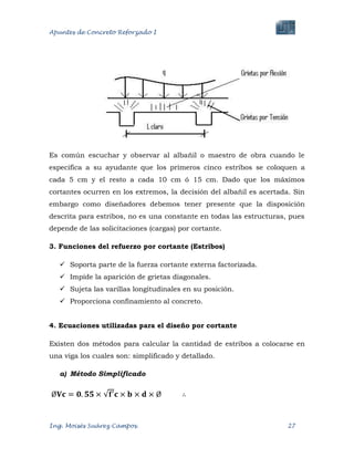 Apuntes de Concreto Reforzado I
Ing. Moisés Suárez Campos. 27
Es común escuchar y observar al albañil o maestro de obra cuando le
especifica a su ayudante que los primeros cinco estribos se coloquen a
cada 5 cm y el resto a cada 10 cm ó 15 cm. Dado que los máximos
cortantes ocurren en los extremos, la decisión del albañil es acertada. Sin
embargo como diseñadores debemos tener presente que la disposición
descrita para estribos, no es una constante en todas las estructuras, pues
depende de las solicitaciones (cargas) por cortante.
3. Funciones del refuerzo por cortante (Estribos)
 Soporta parte de la fuerza cortante externa factorizada.
 Impide la aparición de grietas diagonales.
 Sujeta las varillas longitudinales en su posición.
 Proporciona confinamiento al concreto.
4. Ecuaciones utilizadas para el diseño por cortante
Existen dos métodos para calcular la cantidad de estribos a colocarse en
una viga los cuales son: simplificado y detallado.
a) Método Simplificado
 