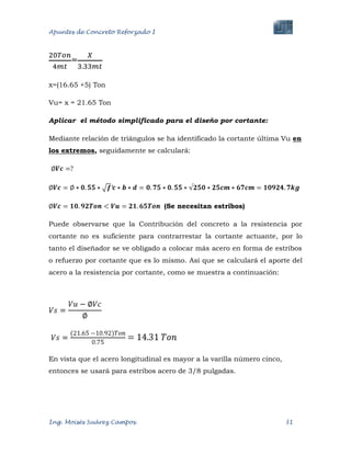 Apuntes de Concreto Reforzado I
Ing. Moisés Suárez Campos. 31
=
x=(16.65 +5) Ton
Vu= x = 21.65 Ton
Aplicar el método simplificado para el diseño por cortante:
Mediante relación de triángulos se ha identificado la cortante última Vu en
los extremos, seguidamente se calculará:
(Se necesitan estribos)
Puede observarse que la Contribución del concreto a la resistencia por
cortante no es suficiente para contrarrestar la cortante actuante, por lo
tanto el diseñador se ve obligado a colocar más acero en forma de estribos
o refuerzo por cortante que es lo mismo. Así que se calculará el aporte del
acero a la resistencia por cortante, como se muestra a continuación:
En vista que el acero longitudinal es mayor a la varilla número cinco,
entonces se usará para estribos acero de 3/8 pulgadas.
 
