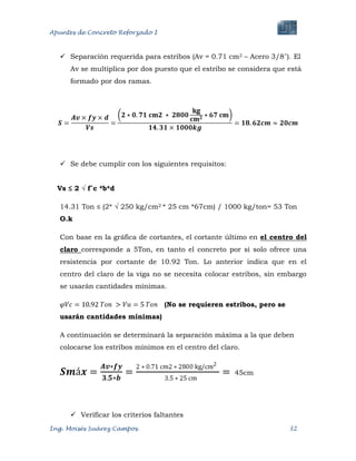 Apuntes de Concreto Reforzado I
Ing. Moisés Suárez Campos. 32
 Separación requerida para estribos (Av = 0.71 cm2 – Acero 3/8¨). El
Av se multiplica por dos puesto que el estribo se considera que está
formado por dos ramas.
 Se debe cumplir con los siguientes requisitos:
Vs ≤ 2 √ f´c *b*d
14.31 Ton ≤ (2* √ 250 kg/cm2 * 25 cm *67cm) / 1000 kg/ton= 53 Ton
O.k
Con base en la gráfica de cortantes, el cortante último en el centro del
claro corresponde a 5Ton, en tanto el concreto por si solo ofrece una
resistencia por cortante de 10.92 Ton. Lo anterior indica que en el
centro del claro de la viga no se necesita colocar estribos, sin embargo
se usarán cantidades mínimas.
(No se requieren estribos, pero se
usarán cantidades mínimas)
A continuación se determinará la separación máxima a la que deben
colocarse los estribos mínimos en el centro del claro.
45cm
 Verificar los criterios faltantes
 
