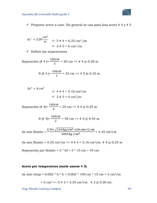 Apuntes de Concreto Reforzado I
Ing. Moisés Suárez Campos. 40
 Proponer acero a usar. En general se usa para losa acero # 4 y # 5
 5 # 4 = 6.35 cm2 /m
 3 # 5 = 6 cm2 /m
 Definir las separaciones
Separación (# 4 )= = 20 cm => # 4 @ 0.20 m
S (# 5 )= = 33 cm => # 5 @ 0.33 m
 4 # 4 = 5.16 cm2/m
 2 # 5 = 4 cm2/m
Separación (# 4)= = 25 cm => # 4 @ 0.25 m
S (# 5)= = 50 cm => # 5 @ 0.45 m
As min flexión = = 4.35 cm2/m
As min flexión = 4.35 cm2/m => 4 # 4 = 5.16 cm2/m # 4 @ 0.25 m
Separación por flexión = 3 * hf = 3 * 15 cm = 45 cm
Acero por temperatura (suele usarse # 3)
As mín temp = 0.002 * b * h = 0.002 * 100 cm * 15 cm = 3 cm2/m
= 3 cm2 => 5 # 3 = 3.55 cm2/m # 3 @ 0.20 mt.
 