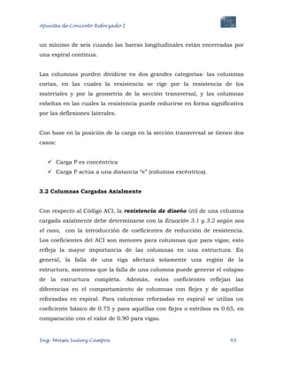 Apuntes de Concreto Reforzado I
Ing. Moisés Suárez Campos. 45
un mínimo de seis cuando las barras longitudinales están encerradas por
una espiral continua.
Las columnas pueden dividirse en dos grandes categorías: las columnas
cortas, en las cuales la resistencia se rige por la resistencia de los
materiales y por la geometría de la sección transversal, y las columnas
esbeltas en las cuales la resistencia puede reducirse en forma significativa
por las deflexiones laterales.
Con base en la posición de la carga en la sección transversal se tienen dos
casos:
 Carga P es concéntrica
 Carga P actúa a una distancia “e” (columna excéntrica).
3.2 Columnas Cargadas Axialmente
Con respecto al Código ACI, la resistencia de diseño útil de una columna
cargada axialmente debe determinarse con la Ecuación 3.1 y 3.2 según sea
el caso, con la introducción de coeficientes de reducción de resistencia.
Los coeficientes del ACI son menores para columnas que para vigas; esto
refleja la mayor importancia de las columnas en una estructura. En
general, la falla de una viga afectará solamente una región de la
estructura, mientras que la falla de una columna puede generar el colapso
de la estructura completa. Además, estos coeficientes reflejan las
diferencias en el comportamiento de columnas con flejes y de aquéllas
reforzadas en espiral. Para columnas reforzadas en espiral se utiliza un
coeficiente básico de 0.75 y para aquéllas con flejes o estribos es 0.65, en
comparación con el valor de 0.90 para vigas.
 