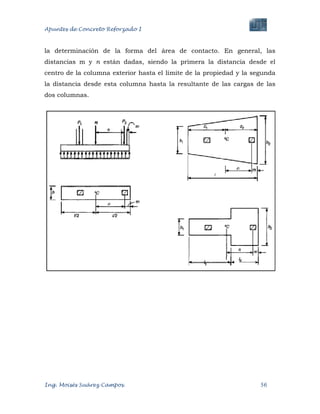 Apuntes de Concreto Reforzado I
Ing. Moisés Suárez Campos. 56
la determinación de la forma del área de contacto. En general, las
distancias m y n están dadas, siendo la primera la distancia desde el
centro de la columna exterior hasta el límite de la propiedad y la segunda
la distancia desde esta columna hasta la resultante de las cargas de las
dos columnas.
 