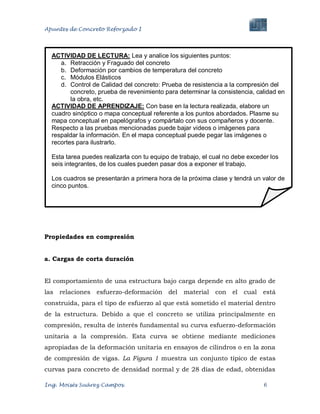 Apuntes de Concreto Reforzado I
Ing. Moisés Suárez Campos. 6
Propiedades en compresión
a. Cargas de corta duración
El comportamiento de una estructura bajo carga depende en alto grado de
las relaciones esfuerzo-deformación del material con el cual está
construida, para el tipo de esfuerzo al que está sometido el material dentro
de la estructura. Debido a que el concreto se utiliza principalmente en
compresión, resulta de interés fundamental su curva esfuerzo-deformación
unitaria a la compresión. Esta curva se obtiene mediante mediciones
apropiadas de la deformación unitaria en ensayos de cilindros o en la zona
de compresión de vigas. La Figura 1 muestra un conjunto típico de estas
curvas para concreto de densidad normal y de 28 días de edad, obtenidas
ACTIVIDAD DE LECTURA: Lea y analice los siguientes puntos:
a. Retracción y Fraguado del concreto
b. Deformación por cambios de temperatura del concreto
c. Módulos Elásticos
d. Control de Calidad del concreto: Prueba de resistencia a la compresión del
concreto, prueba de revenimiento para determinar la consistencia, calidad en
la obra, etc.
ACTIVIDAD DE APRENDIZAJE: Con base en la lectura realizada, elabore un
cuadro sinóptico o mapa conceptual referente a los puntos abordados. Plasme su
mapa conceptual en papelógrafos y compártalo con sus compañeros y docente.
Respecto a las pruebas mencionadas puede bajar videos o imágenes para
respaldar la información. En el mapa conceptual puede pegar las imágenes o
recortes para ilustrarlo.
Esta tarea puedes realizarla con tu equipo de trabajo, el cual no debe exceder los
seis integrantes, de los cuales pueden pasar dos a exponer el trabajo.
Los cuadros se presentarán a primera hora de la próxima clase y tendrá un valor de
cinco puntos.
 
