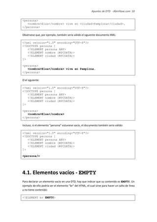 Apuntes de DTD de “Abrirllave.com” 10 / 51
<persona>
<nombre>Elsa</nombre> vive en <ciudad>Pamplona</ciudad>.
</persona>
Obsérvese que, por ejemplo, también sería válido el siguiente documento XML:
<?xml version="1.0" encoding="UTF-8"?>
<!DOCTYPE persona [
<!ELEMENT persona ANY>
<!ELEMENT nombre (#PCDATA)>
<!ELEMENT ciudad (#PCDATA)>
]>
<persona>
<nombre>Elsa</nombre> vive en Pamplona.
</persona>
O el siguiente:
<?xml version="1.0" encoding="UTF-8"?>
<!DOCTYPE persona [
<!ELEMENT persona ANY>
<!ELEMENT nombre (#PCDATA)>
<!ELEMENT ciudad (#PCDATA)>
]>
<persona>
<nombre>Elsa</nombre>
</persona>
Incluso, si el elemento “persona” estuviese vacío, el documento también sería válido:
<?xml version="1.0" encoding="UTF-8"?>
<!DOCTYPE persona [
<!ELEMENT persona ANY>
<!ELEMENT nombre (#PCDATA)>
<!ELEMENT ciudad (#PCDATA)>
]>
<persona/>
4.1. Elementos vacíos - EMPTY
Para declarar un elemento vacío en una DTD, hay que indicar que su contenido es EMPTY. Un
ejemplo de ello podría ser el elemento “br” del HTML, el cual sirve para hacer un salto de línea
y no tiene contenido:
<!ELEMENT br EMPTY>
 