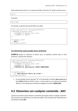 Apuntes de DTD de “Abrirllave.com” 11 / 51
Dada la declaración anterior, en un documento XML el elemento “br” podría escribirse como:
<br/>
O también:
<br></br>
Por ejemplo, el siguiente documento XML sería válido:
<?xml version="1.0" encoding="UTF-8"?>
<!DOCTYPE etiquetas_html [
<!ELEMENT etiquetas_html (br)>
<!ELEMENT br EMPTY>
]>
<etiquetas_html>
<br/>
</etiquetas_html>
Un elemento vacío puede tener atributos
EJEMPLO Aunque un elemento se declare vacío, no pudiendo contener texto ni otros
elementos, sí puede tener atributos:
<?xml version="1.0" encoding="UTF-8"?>
<!DOCTYPE etiquetas_html [
<!ELEMENT etiquetas_html (br)>
<!ELEMENT br EMPTY>
<!ATTLIST br descripcion CDATA #REQUIRED>
]>
<etiquetas_html>
<br descripcion="Salto de línea"/>
</etiquetas_html>
 En este ejemplo, para el elemento “br” se ha declarado el atributo descripcion de
tipo CDATA (Character DATA), es decir, su valor puede ser una cadena de caracteres.
Además, se ha indicado que el atributo es obligatorio escribirlo, #REQUIRED.
4.2. Elementos con cualquier contenido - ANY
Cuando en una DTD se quiere declarar un elemento que pueda contener cualquier contenido –
bien sea texto, otros elementos o una mezcla de ambos– esto se puede hacer indicando que su
contenido es de tipo ANY:
 