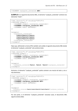 Apuntes de DTD de “Abrirllave.com” 12 / 51
<!ELEMENT cualquier_contenido ANY>
EJEMPLO En el siguiente documento XML, el elemento “cualquier_contenido” contiene tres
elementos “texto”:
<?xml version="1.0" encoding="UTF-8"?>
<!DOCTYPE ejemplo [
<!ELEMENT ejemplo (cualquier_contenido)>
<!ELEMENT cualquier_contenido ANY>
<!ELEMENT texto (#PCDATA)>
]>
<ejemplo>
<cualquier_contenido>
<texto>Texto1</texto>
<texto>Texto2</texto>
<texto>Texto3</texto>
</cualquier_contenido>
</ejemplo>
Fíjese que, definiendo la misma DTD, también sería válido el siguiente documento XML donde
el elemento “cualquier_contenido” solo contiene texto:
<?xml version="1.0" encoding="UTF-8"?>
<!DOCTYPE ejemplo [
<!ELEMENT ejemplo (cualquier_contenido)>
<!ELEMENT cualquier_contenido ANY>
<!ELEMENT texto (#PCDATA)>
]>
<ejemplo>
<cualquier_contenido>Texto1. Texto2. Texto3</cualquier_contenido>
</ejemplo>
Asimismo, el elemento “cualquier_contenido” podría contener una mezcla de texto y uno o
más elementos.
<?xml version="1.0" encoding="UTF-8"?>
<!DOCTYPE ejemplo [
<!ELEMENT ejemplo (cualquier_contenido)>
<!ELEMENT cualquier_contenido ANY>
<!ELEMENT texto (#PCDATA)>
]>
<ejemplo>
<cualquier_contenido>Texto1<texto>Texto2</texto>Texto3</cualquier_contenido>
</ejemplo>
Por otra parte, si el elemento “cualquier_contenido” estuviese vacío, el documento XML
seguiría siendo válido:
 