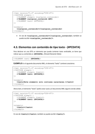 Apuntes de DTD de “Abrirllave.com” 13 / 51
<?xml version="1.0" encoding="UTF-8"?>
<!DOCTYPE ejemplo [
<!ELEMENT ejemplo (cualquier_contenido)>
<!ELEMENT cualquier_contenido ANY>
<!ELEMENT texto (#PCDATA)>
]>
<ejemplo>
<cualquier_contenido></cualquier_contenido>
</ejemplo>
 En vez de <cualquier_contenido></cualquier_contenido>, también se
puede escribir <cualquier_contenido/>.
4.3. Elementos con contenido de tipo texto - (#PCDATA)
Para declarar en una DTD un elemento que pueda contener texto analizable, se tiene que
indicar que su contenido es (#PCDATA), (Parsed Character Data):
<!ELEMENT texto (#PCDATA)>
EJEMPLO En el siguiente documento XML, el elemento “texto” contiene caracteres:
<?xml version="1.0" encoding="UTF-8"?>
<!DOCTYPE ejemplo [
<!ELEMENT ejemplo (texto)>
<!ELEMENT texto (#PCDATA)>
]>
<ejemplo>
<texto>Este elemento solo contiene caracteres.</texto>
</ejemplo>
Ahora bien, el elemento “texto” podría estar vacío y el documento XML seguiría siendo válido:
<?xml version="1.0" encoding="UTF-8"?>
<!DOCTYPE ejemplo [
<!ELEMENT ejemplo (texto)>
<!ELEMENT texto (#PCDATA)>
]>
<ejemplo>
<texto></texto>
</ejemplo>
En vez de <texto></texto>, también se puede escribir <texto/>.
 
