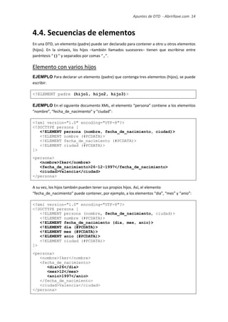 Apuntes de DTD de “Abrirllave.com” 14 / 51
4.4. Secuencias de elementos
En una DTD, un elemento (padre) puede ser declarado para contener a otro u otros elementos
(hijos). En la sintaxis, los hijos –también llamados sucesores– tienen que escribirse entre
paréntesis “()” y separados por comas “,”.
Elemento con varios hijos
EJEMPLO Para declarar un elemento (padre) que contenga tres elementos (hijos), se puede
escribir:
<!ELEMENT padre (hijo1, hijo2, hijo3)>
EJEMPLO En el siguiente documento XML, el elemento “persona” contiene a los elementos
“nombre”, “fecha_de_nacimiento” y “ciudad”:
<?xml version="1.0" encoding="UTF-8"?>
<!DOCTYPE persona [
<!ELEMENT persona (nombre, fecha_de_nacimiento, ciudad)>
<!ELEMENT nombre (#PCDATA)>
<!ELEMENT fecha_de_nacimiento (#PCDATA)>
<!ELEMENT ciudad (#PCDATA)>
]>
<persona>
<nombre>Iker</nombre>
<fecha_de_nacimiento>26-12-1997</fecha_de_nacimiento>
<ciudad>Valencia</ciudad>
</persona>
A su vez, los hijos también pueden tener sus propios hijos. Así, el elemento
“fecha_de_nacimiento” puede contener, por ejemplo, a los elementos “dia”, “mes” y “anio”:
<?xml version="1.0" encoding="UTF-8"?>
<!DOCTYPE persona [
<!ELEMENT persona (nombre, fecha_de_nacimiento, ciudad)>
<!ELEMENT nombre (#PCDATA)>
<!ELEMENT fecha_de_nacimiento (dia, mes, anio)>
<!ELEMENT dia (#PCDATA)>
<!ELEMENT mes (#PCDATA)>
<!ELEMENT anio (#PCDATA)>
<!ELEMENT ciudad (#PCDATA)>
]>
<persona>
<nombre>Iker</nombre>
<fecha_de_nacimiento>
<dia>26</dia>
<mes>12</mes>
<anio>1997</anio>
</fecha_de_nacimiento>
<ciudad>Valencia</ciudad>
</persona>
 