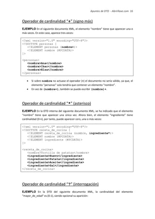 Apuntes de DTD de “Abrirllave.com” 16 / 51
Operador de cardinalidad “+” (signo más)
EJEMPLO En el siguiente documento XML, el elemento “nombre” tiene que aparecer una o
más veces. En este caso, aparece tres veces:
<?xml version="1.0" encoding="UTF-8"?>
<!DOCTYPE personas [
<!ELEMENT personas (nombre+)>
<!ELEMENT nombre (#PCDATA)>
]>
<personas>
<nombre>Ana</nombre>
<nombre>Iker</nombre>
<nombre>Elsa</nombre>
</personas>
 Si sobre nombre no actuase el operador (+) el documento no sería válido, ya que, el
elemento “personas” solo tendría que contener un elemento “nombre”.
 En vez de (nombre+), también se puede escribir (nombre)+.
Operador de cardinalidad “*” (asterisco)
EJEMPLO En la DTD interna del siguiente documento XML, se ha indicado que el elemento
“nombre” tiene que aparecer una única vez. Ahora bien, el elemento “ingrediente” tiene
cardinalidad (0-n), por tanto, puede aparecer cero, una o más veces:
<?xml version="1.0" encoding="UTF-8"?>
<!DOCTYPE receta_de_cocina [
<!ELEMENT receta_de_cocina (nombre, ingrediente*)>
<!ELEMENT nombre (#PCDATA)>
<!ELEMENT ingrediente (#PCDATA)>
]>
<receta_de_cocina>
<nombre>Tortilla de patatas</nombre>
<ingrediente>Huevo</ingrediente>
<ingrediente>Patata</ingrediente>
<ingrediente>Aceite</ingrediente>
<ingrediente>Sal</ingrediente>
</receta_de_cocina>
Operador de cardinalidad “?” (interrogación)
EJEMPLO En la DTD del siguiente documento XML, la cardinalidad del elemento
“mayor_de_edad” es (0-1), siendo opcional su aparición:
 