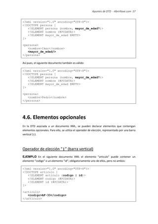 Apuntes de DTD de “Abrirllave.com” 17 / 51
<?xml version="1.0" encoding="UTF-8"?>
<!DOCTYPE persona [
<!ELEMENT persona (nombre, mayor_de_edad?)>
<!ELEMENT nombre (#PCDATA)>
<!ELEMENT mayor_de_edad EMPTY>
]>
<persona>
<nombre>Iker</nombre>
<mayor_de_edad/>
</persona>
Así pues, el siguiente documento también es válido:
<?xml version="1.0" encoding="UTF-8"?>
<!DOCTYPE persona [
<!ELEMENT persona (nombre, mayor_de_edad?)>
<!ELEMENT nombre (#PCDATA)>
<!ELEMENT mayor_de_edad EMPTY>
]>
<persona>
<nombre>Pedro</nombre>
</persona>
4.6. Elementos opcionales
En la DTD asociada a un documento XML, se pueden declarar elementos que contengan
elementos opcionales. Para ello, se utiliza el operador de elección, representado por una barra
vertical (|).
Operador de elección “|” (barra vertical)
EJEMPLO En el siguiente documento XML el elemento “articulo” puede contener un
elemento “codigo" o un elemento “id”; obligatoriamente uno de ellos, pero no ambos:
<?xml version="1.0" encoding="UTF-8"?>
<!DOCTYPE articulo [
<!ELEMENT articulo (codigo | id)>
<!ELEMENT codigo (#PCDATA)>
<!ELEMENT id (#PCDATA)>
]>
<articulo>
<codigo>AF-33</codigo>
</articulo>
 