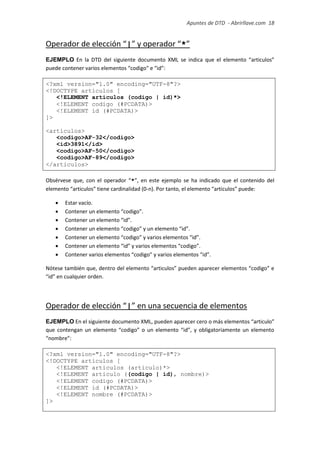 Apuntes de DTD de “Abrirllave.com” 18 / 51
Operador de elección “|” y operador “*”
EJEMPLO En la DTD del siguiente documento XML se indica que el elemento “articulos”
puede contener varios elementos “codigo" e “id”:
<?xml version="1.0" encoding="UTF-8"?>
<!DOCTYPE articulos [
<!ELEMENT articulos (codigo | id)*>
<!ELEMENT codigo (#PCDATA)>
<!ELEMENT id (#PCDATA)>
]>
<articulos>
<codigo>AF-32</codigo>
<id>3891</id>
<codigo>AF-50</codigo>
<codigo>AF-89</codigo>
</articulos>
Obsérvese que, con el operador “*”, en este ejemplo se ha indicado que el contenido del
elemento “articulos” tiene cardinalidad (0-n). Por tanto, el elemento “articulos” puede:
 Estar vacío.
 Contener un elemento “codigo”.
 Contener un elemento “id”.
 Contener un elemento “codigo” y un elemento “id”.
 Contener un elemento “codigo” y varios elementos “id”.
 Contener un elemento “id” y varios elementos “codigo”.
 Contener varios elementos “codigo” y varios elementos “id”.
Nótese también que, dentro del elemento “articulos” pueden aparecer elementos “codigo” e
“id” en cualquier orden.
Operador de elección “|” en una secuencia de elementos
EJEMPLO En el siguiente documento XML, pueden aparecer cero o más elementos “articulo”
que contengan un elemento “codigo” o un elemento “id”, y obligatoriamente un elemento
“nombre”:
<?xml version="1.0" encoding="UTF-8"?>
<!DOCTYPE articulos [
<!ELEMENT articulos (articulo)*>
<!ELEMENT articulo ((codigo | id), nombre)>
<!ELEMENT codigo (#PCDATA)>
<!ELEMENT id (#PCDATA)>
<!ELEMENT nombre (#PCDATA)>
]>
 