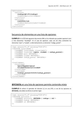 Apuntes de DTD de “Abrirllave.com” 19 / 51
<articulos>
<articulo>
<codigo>AF-47</codigo>
<nombre>Martillo</nombre>
</articulo>
<articulo>
<id>2056</id>
<nombre>Destornillador</nombre>
</articulo>
</articulos>
Secuencia de elementos en una lista de opciones
EJEMPLO En la DTD del siguiente documento XML se ha indicado que pueden aparecer cero
o más elementos “localidad”. En el caso de aparecer, cada uno de ellos contendrá los
elementos “pais” y “ciudad”, o alternativamente un elemento “codigo_postal”:
<?xml version="1.0" encoding="UTF-8"?>
<!DOCTYPE localidades [
<!ELEMENT localidades (localidad)*>
<!ELEMENT localidad ((pais, ciudad) | codigo_postal)>
<!ELEMENT pais (#PCDATA)>
<!ELEMENT ciudad (#PCDATA)>
<!ELEMENT codigo_postal (#PCDATA)>
]>
<localidades>
<localidad>
<pais>España</pais>
<ciudad>Valencia</ciudad>
</localidad>
<localidad>
<codigo_postal>31015</codigo_postal>
</localidad>
</localidades>
#PCDATA en una lista de opciones permite contenido mixto
EJEMPLO Al utilizar el operador de elección (|) en una DTD, si una de las opciones es
#PCDATA, esta debe escribirse en primer lugar:
<?xml version="1.0" encoding="UTF-8"?>
<!DOCTYPE articulos [
<!ELEMENT articulos (#PCDATA | codigo | id)*>
<!ELEMENT codigo (#PCDATA)>
<!ELEMENT id (#PCDATA)>
]>
 
