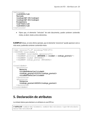 Apuntes de DTD de “Abrirllave.com” 20 / 51
<articulos>
<id>8608</id>
Teclado
<codigo>AF-18</codigo>
<codigo>AF-45</codigo>
Disquetera
<id>7552</id>
<id>4602</id>
</articulos>
 Fíjese que, el elemento “articulos” de este documento, puede contener contenido
mixto, es decir, texto y otros elementos.
EJEMPLO Véase, en este último ejemplo, que el elemento “provincia” puede aparecer cero o
más veces, pudiendo contener contenido mixto:
<?xml version="1.0" encoding="UTF-8"?>
<!DOCTYPE localidades [
<!ELEMENT localidades (provincia*)>
<!ELEMENT provincia (#PCDATA | ciudad | codigo_postal)*>
<!ELEMENT ciudad (#PCDATA)>
<!ELEMENT codigo_postal (#PCDATA)>
]>
<localidades>
<provincia>
Navarra
<ciudad>Estella</ciudad>
<codigo_postal>31015</codigo_postal>
<ciudad>Tafalla</ciudad>
</provincia>
<provincia>
Valencia
<codigo_postal>46520</codigo_postal>
</provincia>
</localidades>
5. Declaración de atributos
La sintaxis básica para declarar un atributo en una DTD es:
<!ATTLIST nombre-del-elemento nombre-del-atributo tipo-de-atributo
valor-del-atributo>
 