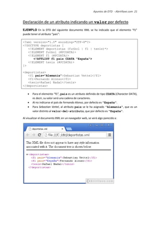 Apuntes de DTD de “Abrirllave.com” 21 / 51
Declaración de un atributo indicando un valor por defecto
EJEMPLO En la DTD del siguiente documento XML se ha indicado que el elemento “f1”
puede tener el atributo “pais”:
<?xml version="1.0" encoding="UTF-8"?>
<!DOCTYPE deportistas [
<!ELEMENT deportistas (futbol | f1 | tenis)*>
<!ELEMENT futbol (#PCDATA)>
<!ELEMENT f1 (#PCDATA)>
<!ATTLIST f1 pais CDATA "España">
<!ELEMENT tenis (#PCDATA)>
]>
<deportistas>
<f1 pais="Alemania">Sebastian Vettel</f1>
<f1>Fernando Alonso</f1>
<tenis>Rafael Nadal</tenis>
</deportistas>
 Para el elemento “f1”, pais es un atributo definido de tipo CDATA (Character DATA),
es decir, su valor será una cadena de caracteres.
 Al no indicarse el país de Fernando Alonso, por defecto es "España".
 Para Sebastian Vettel, al atributo pais se le ha asignado "Alemania", que es un
valor distinto al valor-del-atributo, que por defecto es "España".
Al visualizar el documento XML en un navegador web, se verá algo parecido a:
 