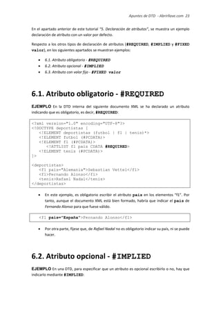 Apuntes de DTD de “Abrirllave.com” 23 / 51
En el apartado anterior de este tutorial “5. Declaración de atributos”, se muestra un ejemplo
declaración de atributo con un valor por defecto.
Respecto a los otros tipos de declaración de atributos (#REQUIRED, #IMPLIED y #FIXED
valor), en los siguientes apartados se muestran ejemplos:
 6.1. Atributo obligatorio - #REQUIRED
 6.2. Atributo opcional - #IMPLIED
 6.3. Atributo con valor fijo - #FIXED valor
6.1. Atributo obligatorio - #REQUIRED
EJEMPLO En la DTD interna del siguiente documento XML se ha declarado un atributo
indicando que es obligatorio, es decir, #REQUIRED:
<?xml version="1.0" encoding="UTF-8"?>
<!DOCTYPE deportistas [
<!ELEMENT deportistas (futbol | f1 | tenis)*>
<!ELEMENT futbol (#PCDATA)>
<!ELEMENT f1 (#PCDATA)>
<!ATTLIST f1 pais CDATA #REQUIRED>
<!ELEMENT tenis (#PCDATA)>
]>
<deportistas>
<f1 pais="Alemania">Sebastian Vettel</f1>
<f1>Fernando Alonso</f1>
<tenis>Rafael Nadal</tenis>
</deportistas>
 En este ejemplo, es obligatorio escribir el atributo pais en los elementos “f1”. Por
tanto, aunque el documento XML está bien formado, habría que indicar el pais de
Fernando Alonso para que fuese válido.
<f1 pais="España">Fernando Alonso</f1>
 Por otra parte, fíjese que, de Rafael Nadal no es obligatorio indicar su país, ni se puede
hacer.
6.2. Atributo opcional - #IMPLIED
EJEMPLO En una DTD, para especificar que un atributo es opcional escribirlo o no, hay que
indicarlo mediante #IMPLIED:
 