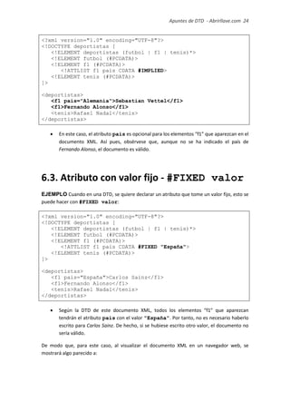 Apuntes de DTD de “Abrirllave.com” 24 / 51
<?xml version="1.0" encoding="UTF-8"?>
<!DOCTYPE deportistas [
<!ELEMENT deportistas (futbol | f1 | tenis)*>
<!ELEMENT futbol (#PCDATA)>
<!ELEMENT f1 (#PCDATA)>
<!ATTLIST f1 pais CDATA #IMPLIED>
<!ELEMENT tenis (#PCDATA)>
]>
<deportistas>
<f1 pais="Alemania">Sebastian Vettel</f1>
<f1>Fernando Alonso</f1>
<tenis>Rafael Nadal</tenis>
</deportistas>
 En este caso, el atributo pais es opcional para los elementos “f1” que aparezcan en el
documento XML. Así pues, obsérvese que, aunque no se ha indicado el país de
Fernando Alonso, el documento es válido.
6.3. Atributo con valor fijo - #FIXED valor
EJEMPLO Cuando en una DTD, se quiere declarar un atributo que tome un valor fijo, esto se
puede hacer con #FIXED valor:
<?xml version="1.0" encoding="UTF-8"?>
<!DOCTYPE deportistas [
<!ELEMENT deportistas (futbol | f1 | tenis)*>
<!ELEMENT futbol (#PCDATA)>
<!ELEMENT f1 (#PCDATA)>
<!ATTLIST f1 pais CDATA #FIXED "España">
<!ELEMENT tenis (#PCDATA)>
]>
<deportistas>
<f1 pais="España">Carlos Sainz</f1>
<f1>Fernando Alonso</f1>
<tenis>Rafael Nadal</tenis>
</deportistas>
 Según la DTD de este documento XML, todos los elementos “f1” que aparezcan
tendrán el atributo pais con el valor "España". Por tanto, no es necesario haberlo
escrito para Carlos Sainz. De hecho, si se hubiese escrito otro valor, el documento no
sería válido.
De modo que, para este caso, al visualizar el documento XML en un navegador web, se
mostrará algo parecido a:
 