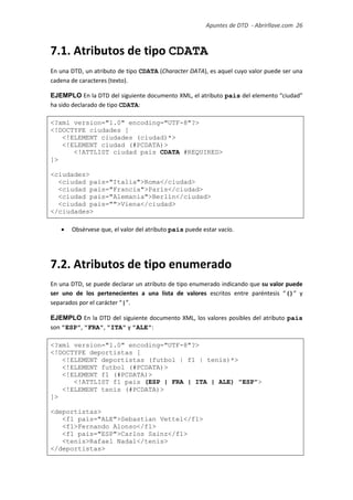 Apuntes de DTD de “Abrirllave.com” 26 / 51
7.1. Atributos de tipo CDATA
En una DTD, un atributo de tipo CDATA (Character DATA), es aquel cuyo valor puede ser una
cadena de caracteres (texto).
EJEMPLO En la DTD del siguiente documento XML, el atributo pais del elemento “ciudad”
ha sido declarado de tipo CDATA:
<?xml version="1.0" encoding="UTF-8"?>
<!DOCTYPE ciudades [
<!ELEMENT ciudades (ciudad)*>
<!ELEMENT ciudad (#PCDATA)>
<!ATTLIST ciudad pais CDATA #REQUIRED>
]>
<ciudades>
<ciudad pais="Italia">Roma</ciudad>
<ciudad pais="Francia">París</ciudad>
<ciudad pais="Alemania">Berlín</ciudad>
<ciudad pais="">Viena</ciudad>
</ciudades>
 Obsérvese que, el valor del atributo pais puede estar vacío.
7.2. Atributos de tipo enumerado
En una DTD, se puede declarar un atributo de tipo enumerado indicando que su valor puede
ser uno de los pertenecientes a una lista de valores escritos entre paréntesis “()” y
separados por el carácter “|”.
EJEMPLO En la DTD del siguiente documento XML, los valores posibles del atributo pais
son "ESP", "FRA", "ITA" y "ALE":
<?xml version="1.0" encoding="UTF-8"?>
<!DOCTYPE deportistas [
<!ELEMENT deportistas (futbol | f1 | tenis)*>
<!ELEMENT futbol (#PCDATA)>
<!ELEMENT f1 (#PCDATA)>
<!ATTLIST f1 pais (ESP | FRA | ITA | ALE) "ESP">
<!ELEMENT tenis (#PCDATA)>
]>
<deportistas>
<f1 pais="ALE">Sebastian Vettel</f1>
<f1>Fernando Alonso</f1>
<f1 pais="ESP">Carlos Sainz</f1>
<tenis>Rafael Nadal</tenis>
</deportistas>
 