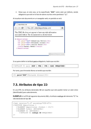 Apuntes de DTD de “Abrirllave.com” 27 / 51
 Véase que, en este caso, se ha especificado "ESP" como valor por defecto, siendo
obligatorio que esté en la lista de valores escritos entre paréntesis “()”.
Al visualizar este documento en un navegador web, en pantalla se verá:
Si se quiere definir el atributo pais obligatorio, habría que escribir:
<!ATTLIST f1 pais (ESP | FRA | ITA | ALE) #REQUIRED>
Por tanto, para Fernando Alonso se tendría que escribir:
<f1 pais="ESP">Fernando Alonso</f1>
7.3. Atributos de tipo ID
En una DTD, los atributos declarados ID son aquellos que solo pueden tomar un valor único
(identificador) para cada elemento.
EJEMPLO En la DTD del siguiente documento XML, el atributo codigo del elemento “f1” ha
sido declarado de tipo ID:
<?xml version="1.0" encoding="UTF-8"?>
<!DOCTYPE deportistas [
<!ELEMENT deportistas (futbol | f1)*>
<!ELEMENT futbol (#PCDATA)>
<!ELEMENT f1 (#PCDATA)>
<!ATTLIST f1 codigo ID #REQUIRED>
]>
 
